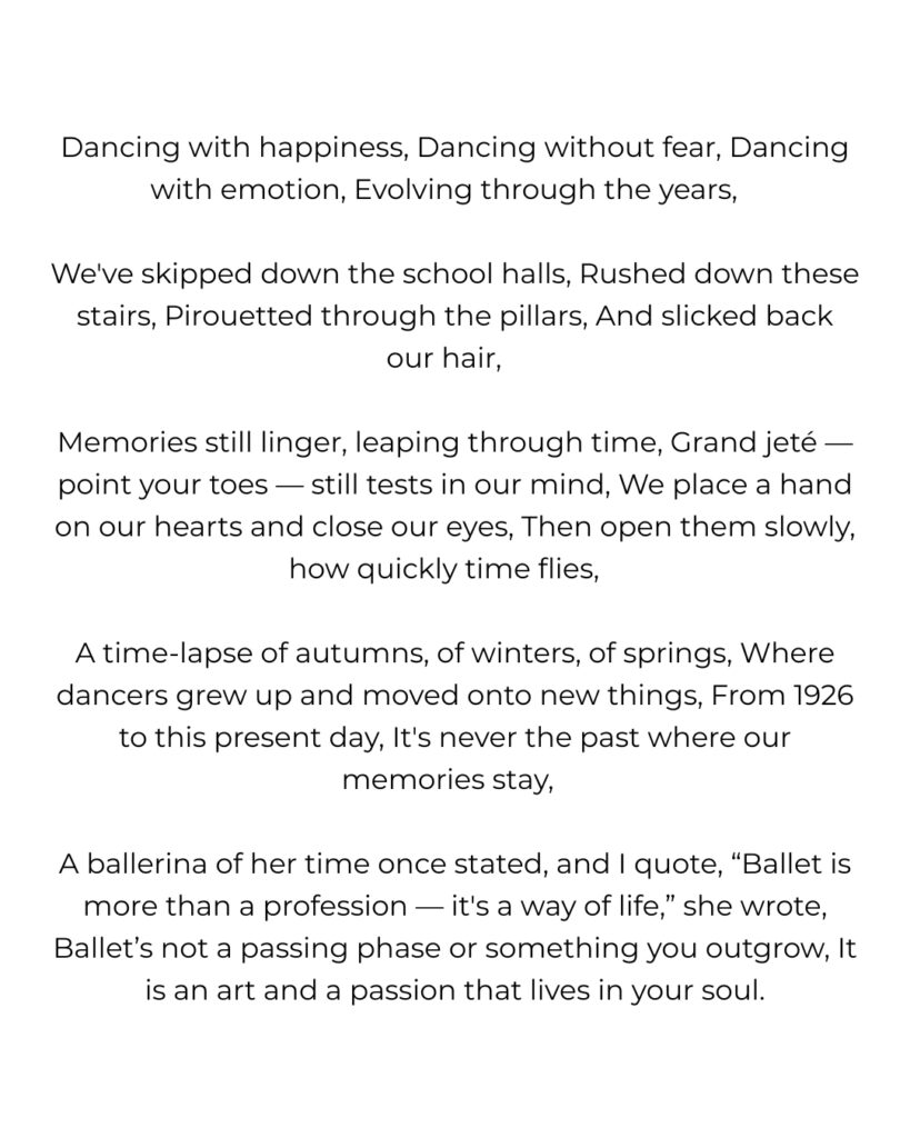 Dancing with happiness, dancing without fear, dancing with emotion, evolving through the years,   

we've skipped down the school halls, rushed down these stairs, pirouetted through the pillars, and slicked back our hair,   

memories still linger, leaping through time, grand jeté — point your toes — still tests in our mind, we place a hand on our hearts and close our eyes, then open them slowly, how quickly time flies,   

a time-lapse of autumns, of winters, of springs, where dancers grew up and moved onto new things, from 1926 to this present day, it's never the past where our memories stay,  

a ballerina of her time once stated, and i quote, “ballet is more than a profession — it's a way of life,” she wrote, ballet’s not a passing phase or something you outgrow, it is an art and a passion that lives in your soul.